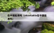 在中国能用吗（vkontakte在中国能用吗）
