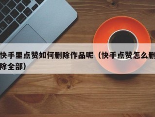 快手里点赞如何删除作品呢（快手点赞怎么删除全部）