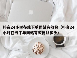 抖音24小时在线下单网站有效粉（抖音24小时在线下单网站有效粉丝多少）
