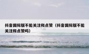 抖音国际版不能关注和点赞（抖音国际版不能关注和点赞吗）