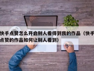 快手点赞怎么开启别人看得到我的作品（快手点赞的作品如何让别人看到）