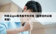 阿里云gpu服务器学生价格（最便宜的云服务器）