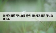 微博发图片可以加音乐吗（微博发图片可以加音乐吗）