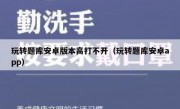 玩转题库安卓版本高打不开（玩转题库安卓app）