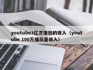 youtube3亿次播放的收入（youtube 100万播放量收入）