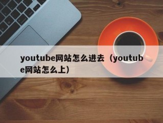 youtube网站怎么进去（youtube网站怎么上）