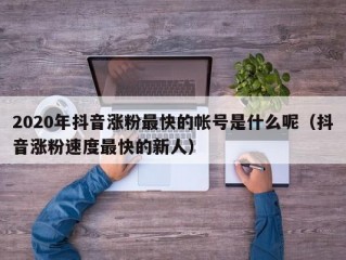 2020年抖音涨粉最快的帐号是什么呢（抖音涨粉速度最快的新人）