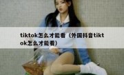 tiktok怎么才能看（外国抖音tiktok怎么才能看）