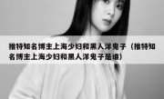 推特知名博主上海少妇和黑人洋鬼子（推特知名博主上海少妇和黑人洋鬼子是谁）