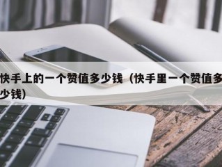快手上的一个赞值多少钱（快手里一个赞值多少钱）