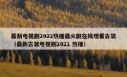 最新电视剧2022热播最火剧在线观看古装（最新古装电视剧2021 热播）