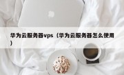 华为云服务器vps（华为云服务器怎么使用）
