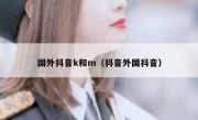 国外抖音k和m（抖音外国抖音）