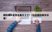 国际版抖音现在看不了了?（抖音国际版没法看）
