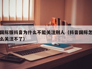 国际版抖音为什么不能关注别人（抖音国际怎么关注不了）