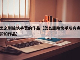 怎么删除快手赞的作品（怎么删除快手所有点赞的作品）