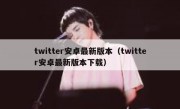 twitter安卓最新版本（twitter安卓最新版本下载）