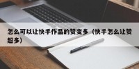 怎么可以让快手作品的赞变多（快手怎么让赞超多）