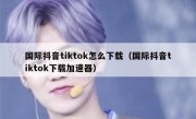国际抖音tiktok怎么下载（国际抖音tiktok下载加速器）