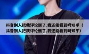 抖音别人把我评论删了,我还能看到吗知乎（抖音别人把我评论删了,我还能看到吗知乎）