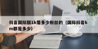 抖音国际版1k是多少粉丝的（国际抖音k m都是多少）