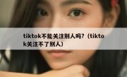 tiktok不能关注别人吗?（tiktok关注不了别人）