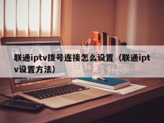 联通iptv拨号连接怎么设置（联通iptv设置方法）