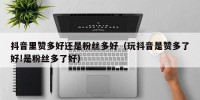 抖音里赞多好还是粉丝多好（玩抖音是赞多了好!是粉丝多了好）