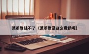 派币登陆不了（派币登录这么费劲呢）