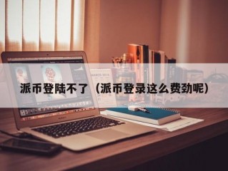 派币登陆不了（派币登录这么费劲呢）