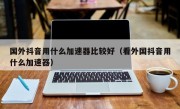 国外抖音用什么加速器比较好（看外国抖音用什么加速器）