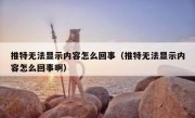 推特无法显示内容怎么回事（推特无法显示内容怎么回事啊）
