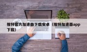 推特官方加速器下载安卓（推特加速器app下载）