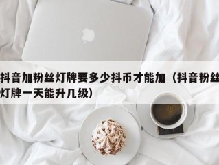 抖音加粉丝灯牌要多少抖币才能加（抖音粉丝灯牌一天能升几级）