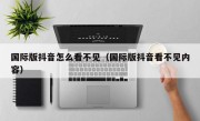 国际版抖音怎么看不见（国际版抖音看不见内容）