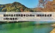 国际抖音点赞数量单位k和m（国际抖音点赞m和k啥意思）