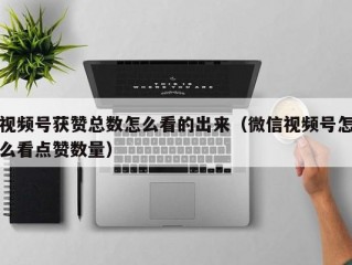 视频号获赞总数怎么看的出来（微信视频号怎么看点赞数量）