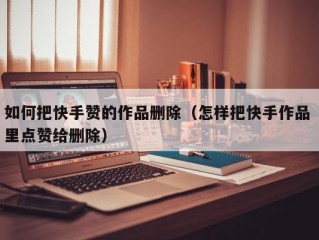 如何把快手赞的作品删除（怎样把快手作品 里点赞给删除）