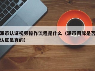 派币认证视频操作流程是什么（派币国际是否认证是真的）