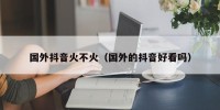国外抖音火不火（国外的抖音好看吗）