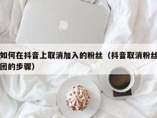 如何在抖音上取消加入的粉丝（抖音取消粉丝团的步骤）