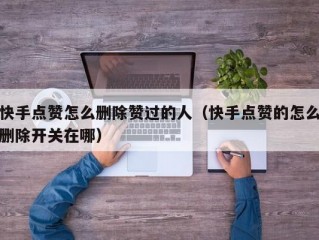 快手点赞怎么删除赞过的人（快手点赞的怎么删除开关在哪）