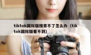 tiktok国际版搜索不了怎么办（tiktok国际版看不到）