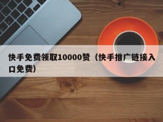 快手免费领取10000赞（快手推广链接入口免费）