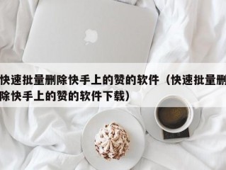 快速批量删除快手上的赞的软件（快速批量删除快手上的赞的软件下载）