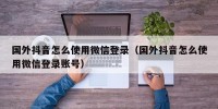 国外抖音怎么使用微信登录（国外抖音怎么使用微信登录账号）
