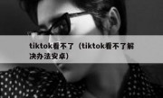 tiktok看不了（tiktok看不了解决办法安卓）