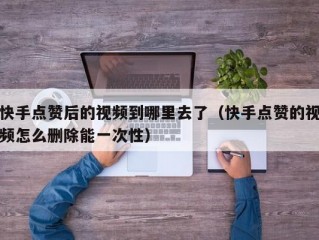 快手点赞后的视频到哪里去了（快手点赞的视频怎么删除能一次性）