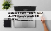 youtube不允许执行此操作（youtube不支持google play服务要怎么解决）