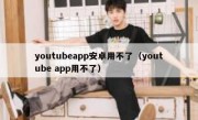 youtubeapp安卓用不了（youtube app用不了）